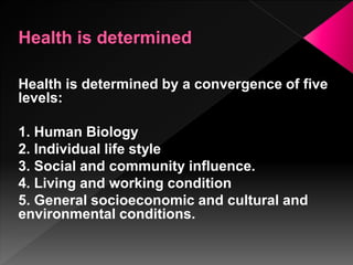 Health is determined by a convergence of five
levels:
1. Human Biology
2. Individual life style
3. Social and community influence.
4. Living and working condition
5. General socioeconomic and cultural and
environmental conditions.
 