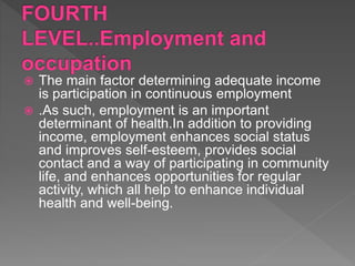  The main factor determining adequate income
is participation in continuous employment
 .As such, employment is an important
determinant of health.In addition to providing
income, employment enhances social status
and improves self-esteem, provides social
contact and a way of participating in community
life, and enhances opportunities for regular
activity, which all help to enhance individual
health and well-being.
 