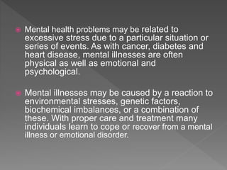  Mental health problems may be related to
excessive stress due to a particular situation or
series of events. As with cancer, diabetes and
heart disease, mental illnesses are often
physical as well as emotional and
psychological.
 Mental illnesses may be caused by a reaction to
environmental stresses, genetic factors,
biochemical imbalances, or a combination of
these. With proper care and treatment many
individuals learn to cope or recover from a mental
illness or emotional disorder.
 