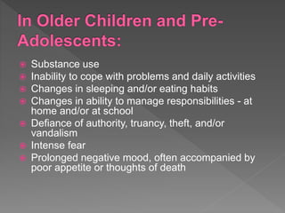  Substance use
 Inability to cope with problems and daily activities
 Changes in sleeping and/or eating habits
 Changes in ability to manage responsibilities - at
home and/or at school
 Defiance of authority, truancy, theft, and/or
vandalism
 Intense fear
 Prolonged negative mood, often accompanied by
poor appetite or thoughts of death
 