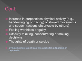  Increase in purposeless physical activity (e.g.,
hand-wringing or pacing) or slowed movements
and speech (actions observable by others)
 Feeling worthless or guilty
 Difficulty thinking, concentrating or making
decisions
 Thoughts of death or suicide
 Symptoms must last at least two weeks for a diagnosis of
depression.
 