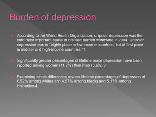  According to the World Health Organization, unipolar depression was the
third most important cause of disease burden worldwide in 2004. Unipolar
depression was in “eighth place in low-income countries, but at first place
in middle- and high-income countries.”1
 Significantly greater percentages of lifetime major depression have been
reported among women (11.7%) than men (5.6%).3
 Examining ethnic differences reveals lifetime percentages of depression of
6.52% among whites and 4.57% among blacks and 5.17% among
Hispanics.4
 