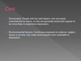  Personality: People with low self-esteem, who are easily
overwhelmed by stress, or who are generally pessimistic appear to
be more likely to experience depression.
 Environmental factors: Continuous exposure to violence, neglect,
abuse or poverty may make some people more vulnerable to
depression.
 