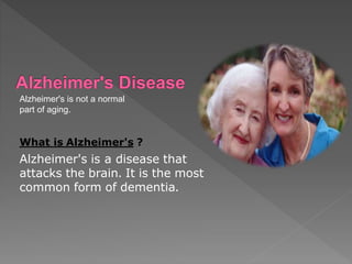 Alzheimer's is not a normal
part of aging.
What is Alzheimer's ?
Alzheimer's is a disease that
attacks the brain. It is the most
common form of dementia.
 