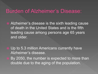  Alzheimer’s disease is the sixth leading cause
of death in the United States and is the fifth
leading cause among persons age 65 years
and older.
 Up to 5.3 million Americans currently have
Alzheimer’s disease.
 By 2050, the number is expected to more than
double due to the aging of the population.
 