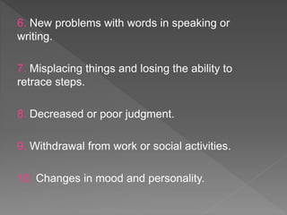 6. New problems with words in speaking or
writing.
7. Misplacing things and losing the ability to
retrace steps.
8. Decreased or poor judgment.
9. Withdrawal from work or social activities.
10. Changes in mood and personality.
 