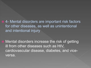  4- Mental disorders are important risk factors
for other diseases, as well as unintentional
and intentional injury
 Mental disorders increase the risk of getting
ill from other diseases such as HIV,
cardiovascular disease, diabetes, and vice-
versa.
 