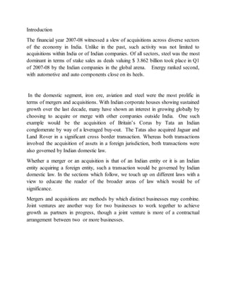 Introduction
The financial year 2007-08 witnessed a slew of acquisitions across diverse sectors
of the economy in India. Unlike in the past, such activity was not limited to
acquisitions within India or of Indian companies. Of all sectors, steel was the most
dominant in terms of stake sales as deals valuing $ 3.862 billion took place in Q1
of 2007-08 by the Indian companies in the global arena. Energy ranked second,
with automotive and auto components close on its heels.
In the domestic segment, iron ore, aviation and steel were the most prolific in
terms of mergers and acquisitions. With Indian corporate houses showing sustained
growth over the last decade, many have shown an interest in growing globally by
choosing to acquire or merge with other companies outside India. One such
example would be the acquisition of Britain’s Corus by Tata an Indian
conglomerate by way of a leveraged buy-out. The Tatas also acquired Jaguar and
Land Rover in a significant cross border transaction. Whereas both transactions
involved the acquisition of assets in a foreign jurisdiction, both transactions were
also governed by Indian domestic law.
Whether a merger or an acquisition is that of an Indian entity or it is an Indian
entity acquiring a foreign entity, such a transaction would be governed by Indian
domestic law. In the sections which follow, we touch up on different laws with a
view to educate the reader of the broader areas of law which would be of
significance.
Mergers and acquisitions are methods by which distinct businesses may combine.
Joint ventures are another way for two businesses to work together to achieve
growth as partners in progress, though a joint venture is more of a contractual
arrangement between two or more businesses.
 