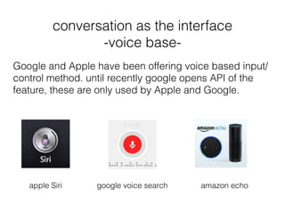 conversation as the interface
-voice base-
amazon echo
Google and Apple have been offering voice based input/
control method. until recently google opens API of the
feature, these are only used by Apple and Google.
apple Siri google voice search
 