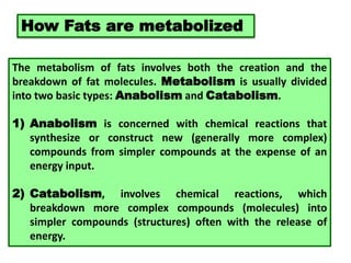 How Fats are metabolized
The metabolism of fats involves both the creation and the
breakdown of fat molecules. Metabolism is usually divided
into two basic types: Anabolism and Catabolism.
1) Anabolism is concerned with chemical reactions that
synthesize or construct new (generally more complex)
compounds from simpler compounds at the expense of an
energy input.
2) Catabolism, involves chemical reactions, which
breakdown more complex compounds (molecules) into
simpler compounds (structures) often with the release of
energy.
 