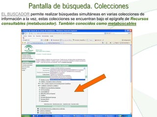 Pantalla de búsqueda. Colecciones
EL BUSCADOR permite realizar búsquedas simultáneas en varias colecciones de
información a la vez, estas colecciones se encuentran bajo el epígrafe de Recursos
consultables (metabuscador). También conocidos como metabuscables
 