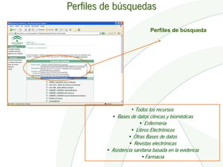 Perfiles de búsquedas

                              Perfiles de búsqueda




                     • Todos los recursos
           • Bases de datos clínicas y biomédicas
                       • Enfermería
                   • Libros Electrónicos
                 • Otras Bases de datos
                  • Revistas electrónicas
         • Asistencia sanitaria basada en la evidencia
                         •Farmacia
 