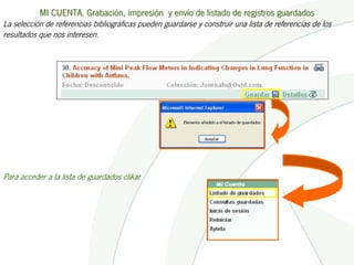 MI CUENTA. Grabación, impresión y envío de listado de registros guardados
La selección de referencias bibliográficas pueden guardarse y construir una lista de referencias de los
resultados que nos interesen.




Para acceder a la lista de guardados clikar
 