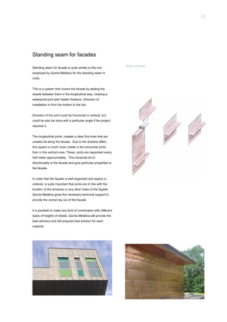 15




Standing seam for facades
                                                                 Seam procees
Standing seam for facade is quite similar to the one
employed by Quinta Metalica for the standing seam in
roofs.


This is a system that covers the facade by welting the
sheets between them in the longitudinal way, creating a
waterproof joint with hidden fixations. Direction of
installation is from the bottom to the top.


Direction of the joint could be horizontal or vertical, but
could be also be done with a particular angle if the project
requires it.


The longitudinal joints, creates a clear fine lines that are
created all along the facade. Due to the shadow effect ,
this aspect is much more visible in the horizontal joints
than in the vertical ones. These joints are separated every
half meter approximately. This transmits lot of
directionality to the facade and give particular properties to
the facade.


In order that the façade is well organized and aspect is
ordered, is quite important that joints are in line with the
location of the windows or any other holes of the façade.
Quinta Metálica gives the necessary technical support to
provide the correct lay out of the facade.


It is possible to make any kind of combination with different
types of heights of sheets. Quinta Metálica will provide the
best advisory and will propose best solution for each
material.
 