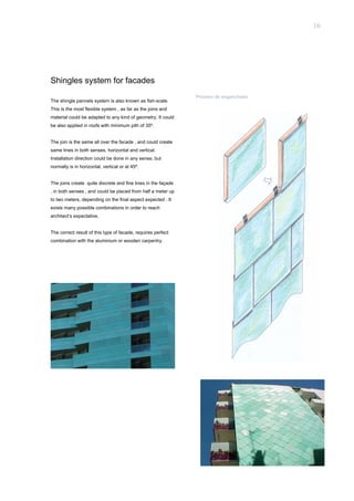 16




Shingles system for facades
                                                               Proceso de enganchado
The shingle pannels system is also known as fish-scale.
This is the most flexible system , as far as the joins and
material could be adapted to any kind of geometry. It could
be also applied in roofs with minimum pith of 35º.


The join is the same all over the facade , and could create
same lines in both senses, horizontal and vertical.
Installation direction could be done in any sense, but
normally is in horizontal, vertical or at 45º.


The joins create quite discrete and fine lines in the façade
, in both senses , and could be placed from half a meter up
to two meters, depending on the final aspect expected . It
exists many possible combinations in order to reach
architect’s expectative.


The correct result of this type of facade, requires perfect
combination with the aluminium or wooden carpentry.
 