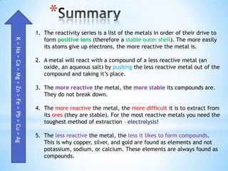 *
                                            1. The reactivity series is a list of the metals in order of their drive to
                                               form positive ions (therefore a stable outer shell). The more easily
K > Na > Ca > Mg > Zn > Fe > Pb > Cu > Ag




                                               its atoms give up electrons, the more reactive the metal is.

                                            2. A metal will react with a compound of a less reactive metal (an
                                               oxide, an aqueous salt) by pushing the less reactive metal out of the
                                               compound and taking it’s place.

                                            3. The more reactive the metal, the more stable its compounds are.
                                               They do not break down.

                                            4. The more reactive the metal, the more difficult it is to extract from
                                               its ores (they are stable). For the most reactive metals you need the
                                               toughest method of extraction – electrolysis!

                                            5. The less reactive the metal, the less it likes to form compounds.
                                               This is why copper, silver, and gold are found as elements and not
                                               potassium, sodium, or calcium. These elements are always found as
                                               compounds.
 