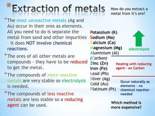 *                                                     How do you extract a
                                                      metal from it’s ore?
* The most unreactive metals (Ag and
 Au) occur in their ores as elements.
 All you need to do is separate the      Potassium (K)
 metal from sand and other impurities    Sodium (Na)
 – it does NOT involve chemical          Calcium (Ca)
 reactions.                              Magnesium (Mg)       electrolysis
                                         Aluminium (Al)
* The ores of all other metals are       (Carbon)
  compounds - they have to be reduced Zinc (Zn)       Heating with reducing
  to get the metal.                      Iron (Fe)    agent – ex Carbon

* The compounds of more reactive         Lead (Pb)
  metals are very stable so electrolysis Silver (Ag)    Occur naturally as
                                         Gold (Au)
  is needed.                                            elements – no
                                         Platinum (Pt) chemical reaction
* The compounds of less reactive                           needed
 metals are less stable so a reducing
                                                      Which method is
 agent can be used.                                   more expensive?
 