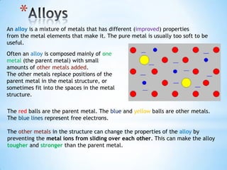 *
An alloy is a mixture of metals that has different (improved) properties
from the metal elements that make it. The pure metal is usually too soft to be
useful.
Often an alloy is composed mainly of one
metal (the parent metal) with small
amounts of other metals added.
The other metals replace positions of the
parent metal in the metal structure, or
sometimes fit into the spaces in the metal
structure.

The red balls are the parent metal. The blue and yellow balls are other metals.
The blue lines represent free electrons.

The other metals in the structure can change the properties of the alloy by
preventing the metal ions from sliding over each other. This can make the alloy
tougher and stronger than the parent metal.
 