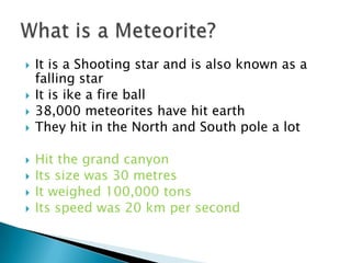    It is a Shooting star and is also known as a
    falling star
   It is ike a fire ball
   38,000 meteorites have hit earth
   They hit in the North and South pole a lot

   Hit the grand canyon
   Its size was 30 metres
   It weighed 100,000 tons
   Its speed was 20 km per second
 