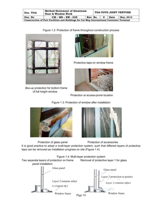 Doc. Title 
Method Statement of Aluminum 
Door & Window Work TOA-TOYO JOINT VENTURE 
Doc. No CM – MS – BW - 025 Rev. No. 0 Date May, 2012 
Construction of Port Facilities and Buildings for Cai Mep International Container Terminal 
Figure 1.2: Protection of frame throughout construction process 
Protective tape on window frame 
Page 16 
Box-up protection for bottom frame 
of full height window 
Protection at access-prone location 
Figure 1.3: Protection of window after installation 
Protection of glass panel Protection of accessories 
It is good practice to adopt a multi-layer protection system, such that different layers of protective 
tape can be removed as installation progress on site (Figure 1.4). 
Figure 1.4: Multi-layer protection system 
Two separate layers of protection on frame Removal of protective layer 1 for glass 
panel installation 
Glass panel 
Layer 2 remains infact 
Glass panel 
Layer 3 protection to protect 
l & df 
Layer 2 remains infact 
Window frame 
Window frame 
 