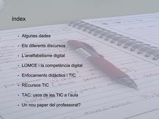 índex 
• Algunes dades 
• Els diferents discursos 
• L’analfabetisme digital 
• LOMCE i la competència digital 
• Enfocaments didàctics i TIC 
• REcursos TIC 
• TAC: usos de les TIC a l’aula 
• Un nou paper del professorat? 
 