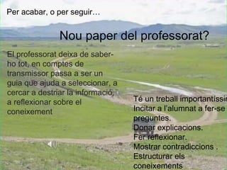 Nou paper del professorat? 
El professorat deixa de saber-ho 
tot, en comptes de 
transmissor passa a ser un 
guia que ajuda a seleccionar, a 
cercar a destriar la informació, 
a reflexionar sobre el 
coneixement 
Té un treball importantíssim 
Incitar a l’alumnat a fer-se 
preguntes. 
Donar explicacions. 
Fer reflexionar. 
Mostrar contradiccions . 
Estructurar els 
coneixements 
Per acabar, o per seguir… 
 