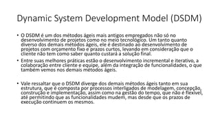 Dynamic System Development Model (DSDM)
• O DSDM é um dos métodos ágeis mais antigos empregados não só no
desenvolvimento de projetos como no meio tecnológico. Um tanto quanto
diverso dos demais métodos ágeis, ele é destinado ao desenvolvimento de
projetos com orçamento fixo e prazos curtos, levando em consideração que o
cliente não tem como saber quanto custará a solução final.
• Entre suas melhores práticas estão o desenvolvimento incremental e iterativo, a
colaboração entre cliente e equipe, além da integração de funcionalidades, o que
também vemos nos demais métodos ágeis.
• Vale ressaltar que o DSDM diverge dos demais métodos ágeis tanto em sua
estrutura, que é composta por processos interligados de modelagem, concepção,
construção e implementação, assim como na gestão do tempo, que não é flexível,
até permitindo que as funcionalidades mudem, mas desde que os prazos de
execução continuem os mesmos.
 