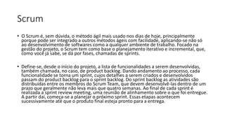 Scrum
• O Scrum é, sem dúvida, o método ágil mais usado nos dias de hoje, principalmente
porque pode ser integrado a outros métodos ágeis com facilidade, aplicando-se não só
ao desenvolvimento de softwares como a qualquer ambiente de trabalho. Focado na
gestão do projeto, o Scrum tem como base o planejamento iterativo e incremental, que,
como você já sabe, se dá por fases, chamadas de sprints.
• Define-se, desde o início do projeto, a lista de funcionalidades a serem desenvolvidas,
também chamada, no caso, de product backlog. Dando andamento ao processo, cada
funcionalidade se torna um sprint, cujos detalhes a serem criados e desenvolvidos
passam do product backlog para o sprint backlog. Do sprint backlog as atividades são
distribuídas entre os membros do Scrum Team, que devem desenvolvê-las dentro de um
prazo que geralmente não leva mais que quatro semanas. Ao final de cada sprint é
realizada a sprint review meeting, uma reunião de alinhamento sobre o que foi entregue.
A partir daí, começa-se a planejar o próximo sprint. Essas etapas acontecem
sucessivamente até que o produto final esteja pronto para a entrega.
 