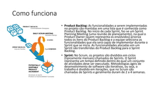 Como funciona
• Product Backlog: As funcionalidades a serem implementadas
no projeto são mantidas em uma lista que é conhecida como
Product Backlog. No início de cada Sprint, faz-se um Sprint
Planning Meeting (uma reunião de planejamento), na qual o
Product Owner (quem representa os envolvidos) prioriza
todos os itens do Product Backlog e a equipe seleciona as
funcionalidades que ela será capaz de implementar durante o
Sprint que se inicia. As funcionalidades alocadas em um
Sprint são transferidas do Product Backlog para o Sprint
Backlog.
• Sprint: No Scrum, os projetos são divididos em ciclos
(tipicamente mensais) chamados de Sprints. O Sprint
representa um tempo definido dentro do qual um conjunto
de atividades deve ser executado. Metodologias ágeis de
desenvolvimento de software são iterativas, ou seja, o
trabalho é dividido em iterações, que no Scrum são
chamadas de Sprints e geralmente duram de 2 a 4 semanas.
 