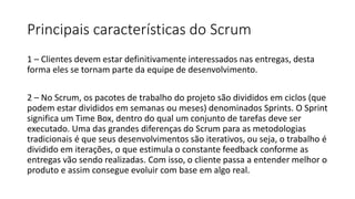 Principais características do Scrum
1 – Clientes devem estar definitivamente interessados nas entregas, desta
forma eles se tornam parte da equipe de desenvolvimento.
2 – No Scrum, os pacotes de trabalho do projeto são divididos em ciclos (que
podem estar divididos em semanas ou meses) denominados Sprints. O Sprint
significa um Time Box, dentro do qual um conjunto de tarefas deve ser
executado. Uma das grandes diferenças do Scrum para as metodologias
tradicionais é que seus desenvolvimentos são iterativos, ou seja, o trabalho é
dividido em iterações, o que estimula o constante feedback conforme as
entregas vão sendo realizadas. Com isso, o cliente passa a entender melhor o
produto e assim consegue evoluir com base em algo real.
 