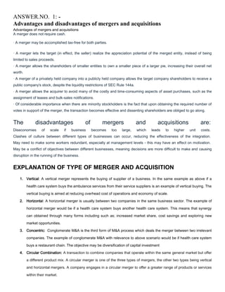 ANSWER.NO. 1: Advantages and disadvantages of mergers and acquisitions
Advantages of mergers and acquisitions
A merger does not require cash.
· A merger may be accomplished tax-free for both parties.
· A merger lets the target (in effect, the seller) realize the appreciation potential of the merged entity, instead of being
limited to sales proceeds.
· A merger allows the shareholders of smaller entities to own a smaller piece of a larger pie, increasing their overall net
worth.
· A merger of a privately held company into a publicly held company allows the target company shareholders to receive a
public company's stock, despite the liquidity restrictions of SEC Rule 144a.
· A merger allows the acquirer to avoid many of the costly and time-consuming aspects of asset purchases, such as the
assignment of leases and bulk-sales notifications.
· Of considerable importance when there are minority stockholders is the fact that upon obtaining the required number of
votes in support of the merger, the transaction becomes effective and dissenting shareholders are obliged to go along.

The

disadvantages

Diseconomies

of

scale

if

of

business

mergers
becomes

too

large,

and
which

acquisitions
leads

to

higher

are:
unit

costs.

Clashes of culture between different types of businesses can occur, reducing the effectiveness of the integration.
May need to make some workers redundant, especially at management levels - this may have an effect on motivation.
May be a conflict of objectives between different businesses, meaning decisions are more difficult to make and causing
disruption in the running of the business.

EXPLANATION OF TYPE OF MERGER AND ACQUISITION
1. Vertical: A vertical merger represents the buying of supplier of a business. In the same example as above if a
health care system buys the ambulance services from their service suppliers is an example of vertical buying. The
vertical buying is aimed at reducing overhead cost of operations and economy of scale.
2. Horizontal: A horizontal merger is usually between two companies in the same business sector. The example of
horizontal merger would be if a health care system buys another health care system. This means that synergy
can obtained through many forms including such as; increased market share, cost savings and exploring new
market opportunities.
3. Concentric: Conglomerate M&A is the third form of M&A process which deals the merger between two irrelevant
companies. The example of conglomerate M&A with relevance to above scenario would be if health care system
buys a restaurant chain. The objective may be diversification of capital investment
4. Circular Combination: A transaction to combine companies that operate within the same general market but offer
a different product mix. A circular merger is one of the three types of mergers, the other two types being vertical
and horizontal mergers. A company engages in a circular merger to offer a greater range of products or services
within their market.

 