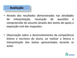 • Através dos resultados demonstrados nas atividades
de interpretação, resolução de questões e
compreensão do assunto através dos textos de apoio e
exposição oral das maquetes.
• Observação sobre o desenvolvimento da competência
leitora e escritora do aluno, ao realizar a leitura e
interpretação dos textos apresentados durante as
aulas.
Avaliação
 