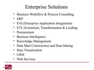 Enterprise Solutions Business Workflow & Process Consulting ERP EAI (Enterprise Application Integration) ETL (Extraction, Transformation & Loading Procurement Business Intelligence Knowledge Management Data Mart Construction and Data Mining Data Visualization CRM Web Services 