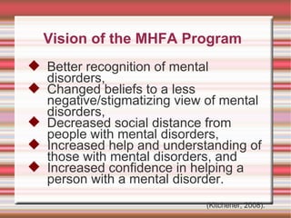 Vision of the MHFA Program Better recognition of mental disorders, Changed beliefs to a less negative/stigmatizing view of mental disorders,  Decreased social distance from people with mental disorders,  Increased help and understanding of those with mental disorders, and Increased confidence in helping a person with a mental disorder. (Kitchener, 2008). 