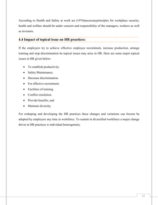 According to Health and Safety at work act (1974)necessaryprinciples for workplace security,
health and welfare should be under concern and responsibility of the managers, workers as well
as investors.

4.4 Impact of topical issue on HR practices:
If the employers try to achieve effective employee recruitment, increase production, arrange
training and stop discrimination he topical issues may arise in HR. Here are some major topical
issues in HR given below

To establish productivity.



Safety Maintenance.



Decrease discrimination.



For effective recruitment.



Facilities of training.



Conflict resolution.



Provide benefits, and



Maintain diversity.

For reshaping and developing the HR practices these changes and variations can forceto be
adopted by employers any time in workforce. To sustain in diversified workforce a major change
driver in HR practices is individual heterogeneity.

13

 