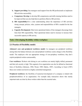 b. Support providing: line managers need support from the HR professionals to implement
HR activities successfully.
c. Competency Develop: to develop HR competencies and skills training facilities need to
be improved that can also help them to perform effective HR activities.
d. HR responsibility:For a clear understanding about the importance of HR activities
strong concept, policies, rules, systems and responsibilities of HR is needed for the line
managers.
e. Capacity Development: Short term operational duties of line managers discourage them
from their HR responsibility. Their operational duties need to increase to increase their
successful capacity in HR activity.

Task- 2 Developing flexibility within workplace
2.1 Practice of Flexibility model:
Atkinson’s core and peripheral workforce model: As managers use peripheral workforce
among them the balance between core and peripheral workforce seems change in this flexibility
model. The employers who use appropriate strategy of core-periphery workforce, they don’t
exploit peripheral workers unreasonably.
Core workforce: Workers who belong to core workforce are mainly highly skilled, permanent
and their job security is high. This segment of an organization can also be defined as functional
form of flexibility (Atkinson, 1984; Wood, 1989; Hakim, 1987). According to Guest (1987)
these core workers are known as highly committed management.
Peripheral workforce: the flexibility of numerical development of a company is related with
peripheralworkforce of an organization. For example daily transaction shows that mainly
important tasks are done by these workers rather than the essential tasks.

6

 