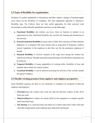 2.2 Types of flexibility for organizations:
Swiftness of workers adaptability to fluctuations and labor market’s changes of demand-supply
curve shows by the flexibility of workplace. The most appropriate approach is Atkinson’s
flexibility type. For Unilever there are four useful approaches for their personal work
environment to achieveflexible equilibrium and those are the followings:
a. Functional flexibility: the workers can move from on function to another in an
organization by this. Functional flexibility also involves the training and outsourcing of
the activities.
b. External numerical flexibility:It means entry of labor from outsource of labor and their
adaptation. It is designed with some actions such as acquisition of temporary workers,
security legislation of the employee so that they can fire the permanent employees if
needed.
c. Financial flexibility: it involves variation in the wage level among the workers but
collectively unfixed. Through assessment and performance this flexibility of payment can
be achieved.
d. Temporal flexibility: It means adaptability of working shifts, flexibility of time and
schedule and overtime for current workers.
e. Locational flexibility: it can be achieved assessing the activities of the workers outside
the typical workplace.

2.3 Flexible working practices from employer and employee perspective:
Some flexibility practices are there to use commonly in workplace on viewpoint of both the
employer and employee:
o Part-time:mean the workers who work less than the full-time workers of like 30-35
hours per week.
o Homeworking:these workers are mainly hired by the companies to complete specific
tasks from their home.
o Job sharing: It is a part-time basis job where two workers share their works with each
other.But compensation of per employee gets reduced by sharing job.

7

 