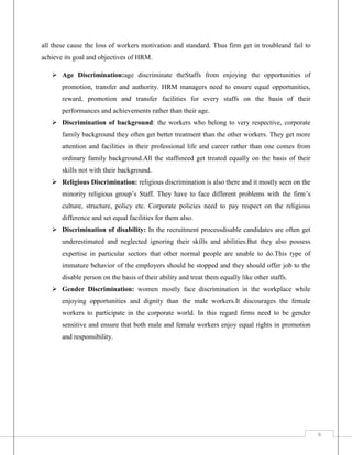 all these cause the loss of workers motivation and standard. Thus firm get in troubleand fail to
achieve its goal and objectives of HRM.
 Age Discrimination:age discriminate theStaffs from enjoying the opportunities of
promotion, transfer and authority. HRM managers need to ensure equal opportunities,
reward, promotion and transfer facilities for every staffs on the basis of their
performances and achievements rather than their age.
 Discrimination of background: the workers who belong to very respective, corporate
family background they often get better treatment than the other workers. They get more
attention and facilities in their professional life and career rather than one comes from
ordinary family background.All the staffsneed get treated equally on the basis of their
skills not with their background.
 Religious Discrimination: religious discrimination is also there and it mostly seen on the
minority religious group’s Staff. They have to face different problems with the firm’s
culture, structure, policy etc. Corporate policies need to pay respect on the religious
difference and set equal facilities for them also.
 Discrimination of disability: In the recruitment processdisable candidates are often get
underestimated and neglected ignoring their skills and abilities.But they also possess
expertise in particular sectors that other normal people are unable to do.This type of
immature behavior of the employers should be stopped and they should offer job to the
disable person on the basis of their ability and treat them equally like other staffs.
 Gender Discrimination: women mostly face discrimination in the workplace while
enjoying opportunities and dignity than the male workers.It discourages the female
workers to participate in the corporate world. In this regard firms need to be gender
sensitive and ensure that both male and female workers enjoy equal rights in promotion
and responsibility.

9

 