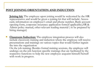 POST JOINING ORIENTATION AND INDUCTION Joining kit:  The employee upon joining would be welcomed by the HR representative and would be given a joining kit that will include: Access card, information on employee’s email and phone number, Bank account opening form, corporate insurance application form(if applicable),HR & Admin policy manual, other relevant reading material ( to be prepared by hiring manager) Classroom Induction:  The employee integration process will also include classroom training and induction where the employee will receive presentations and trainings on various topics that would further ingrain the into the organization On the job training: Besides formal training sessions, the employee will undergo on-the-job function specific trainings that are facilitated by the respective functions to help the new employee acquaint himself/herself with work in progress. 