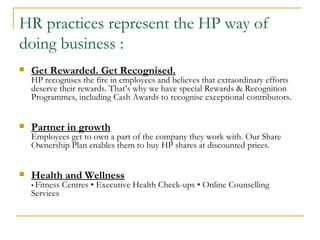 Get Rewarded. Get Recognised. HP recognises the fire in employees and believes that extraordinary efforts deserve their rewards. That’s why we have special Rewards & Recognition Programmes, including Cash Awards to recognise exceptional contributors. Partner in growth Employees get to own a part of the company they work with. Our Share Ownership Plan enables them to buy HP shares at discounted prices. Health and Wellness •  Fitness Centres • Executive Health Check-ups • Online Counselling Services  HR practices represent the HP way of doing business : 