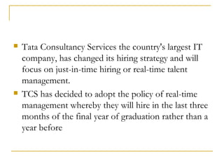 Tata Consultancy Services the country's largest IT company, has changed its hiring strategy and will focus on just-in-time hiring or real-time talent management. TCS has decided to adopt the policy of real-time management whereby they will hire in the last three months of the final year of graduation rather than a year before 