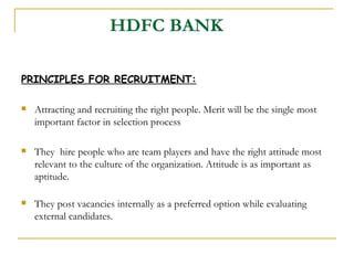 HDFC BANK   PRINCIPLES FOR RECRUITMENT: Attracting and recruiting the right people. Merit will be the single most important factor in selection process They  hire people who are team players and have the right attitude most relevant to the culture of the organization. Attitude is as important as aptitude. They post vacancies internally as a preferred option while evaluating external candidates. 