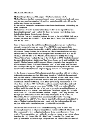 MICHAEL JACKSON

Michael Joseph Jackson, 29th August 1958, Gary, Indiana, U.S.A.
Michael Jackson has had an unquestionable impact upon the soul and rock scene
over the previous four decades. Michael has spent almost his entire life on the
public stage in one way or another.
He has moved from child star to controversial multi-millionaire, still holding on
to his childhood.
Michael was a founder-member of the Jackson Five at the age of four, fast
becoming the group's lead vocalist. His dance moves and vocal stylings were,
initially, based upon those of James Brown.
The Jackson Five were signed to Motown Records at the end of 1968, their early
releases, included the chart hits, 'I Want You Back', 'Never Can Say Goodbye'
and 'I'll Be There'.

Some critics question the soulfullness of the singer, however, his vocal stylings
showed a maturity beyond his years. When MGM Records launched the
Osmonds as rivals to the Jackson Five in 1970, and singled out their lead singer,
13-year-old Donny Osmond, for a solo career, Motown responded accordingly.
Michael Jackson's first release as a solo performer was the ballad 'Got To Be
There', a hit both sides of the Atlantic. Michael covered Bobby Day's song
'Rockin' Robin' and reached the top of the US charts in 1972. The following year
he reached the top ten with the song 'Ben' taken from a movie and highlighted as
possibly Michael's most soulful moment. Motown capitalized on his popularity
with a series of albums that covered various area's of soul music and Motown's
own catalogue. During the Eighties, several of the recordings from this time were
re-released to fill in between a lengthening gap between the newer product.

As the decade progressed, Michael concentrated on recording with his brothers,
to keep the momentum moving. The group moved to Philadelpia International
and released several excellent albums as the Jacksons. Michael took a solo career
turn with a starring role in the film musical 'The Wiz', collaborating on the
soundtrack album with Quincy Jones. Their partnership was renewed in 1979
when Jones produced 'Off The Wall', an album accepted by his fans and soul
purists as the boy became a young man. 'Off The Wall' went on to sell in it's
millions and it heralded the start of his road to becoming a multi millionaire, a
road that was to have several twists and turns. The album topped the charts in
the UK and USA, and contained two number 1 singles, 'Don't Stop Till You Get
Enough' (for which Jackson won a Grammy award) and 'Rock With You'.
Meanwhile, Motown capitalized on his commercial status by reissuing a
recording from the mid 70's, 'One Day In Your Life', which duly topped the UK
charts. Michael continued to tour and record with the Jacksons after this solo
success, while media speculation grew regarding his private life.

This media attention would haunt him in the coming years. Michael was
increasingly reported as a figure trapped in an eternal childhood. The media had
him surrounded by toys and pet animals, and living somewhere away from
reality. These speculations were utilised when he was chosen to narrate an album
based on the 1982 fantasy film ET - The Extra Terrestrial. The record was
quickly withdrawn because of legal complications, but still won Jackson another
 