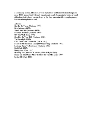 a secondary nature. This was proven by further child molestation charges in
June 2005, from which Michael was cleared on all charges (also losing around
40lbs in weight), however, the fears at the time were that his recording career
had been brought to an end.

Albums:
Got To Be There (Motown 1971)
Ben (Motown 1972)
Music And Me (Motown 1973)
Forever, Michael (Motown 1975)
Off The Wall (Epic 1979)
One Day In Your Life (Motown 1981)
Thriller (Epic 1982)
ET - The Extra Terrestrial (MCA 1983)
Farewell My Summer Love (1973 recording (Motown 1984)
Looking Back To Yesterday (Motown 1986)
Bad (Epic 1987)
Dangerous (Epic 1991)
HIStory Past, Present & Future, Book 1 (Epic 1995)
Blood On The Dance Moor HIStory In The Mix (Epic 1997)
Invincible (Epic 2001)
 