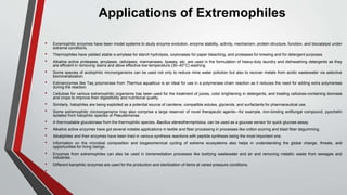 Applications of Extremophiles
• Exremophilic enzymes have been model systems to study enzyme evolution, enzyme stability, activity, mechanism, protein structure, function, and biocatalyst under
extreme conditions.
• Thermophiles have yielded stable α-amylase for starch hydrolysis, oxylonases for paper bleaching, and proteases for brewing and for detergent purposes.
• Alkaline active proteases, amylases, cellulases, mannanases, lipases, etc. are used in the formulation of heavy-duty laundry and dishwashing detergents as they
are efficient in removing stains and allow effective low-temperature (30–40°C) washing.
• Some species of acidophilic microorganisms can be used not only to reduce mine water pollution but also to recover metals from acidic wastewater via selective
biomineralization.
• Extroenzymes like Taq polymerase from Thermus aquaticus is an ideal for use in a polymerase chain reaction as it reduces the need for adding extra polymerase
during the reaction.
• Cellulose for various extremophilic organisms has been used for the treatment of juices, color brightening in detergents, and treating cellulose-containing biomass
and crops to improve their digestibility and nutritional quality.
• Similarly, halophiles are being exploited as a potential source of carotene, compatible solutes, glycerols, and surfactants for pharmaceutical use.
• Some extremophilic microorganisms may also comprise a large reservoir of novel therapeutic agents—for example, iron-binding antifungal compound, pyochelin
isolated from halophilic species of Pseudomonas.
• A thermostable glucokinase from the thermophilic species, Bacillus stereothermphiolus, can be used as a glucose sensor for quick glucose assay.
• Alkaline active enzymes have got several notable applications in textile and fiber processing in processes like cotton scoring and blast fiber degumming.
• Alkaliphiles and their enzymes have been tried in various synthesis reactions with peptide synthesis being the most important one.
• Information on the microbial composition and biogeochemical cycling of extreme ecosystems also helps in understanding the global change, threats, and
opportunities for living beings.
• Enzymes from extremophiles can also be used in bioremediation processes like toxifying wastewater and air and removing metallic waste from sewages and
industries.
• Different barophilic enzymes are used for the production and sterilization of items at varied pressure conditions.
•
 