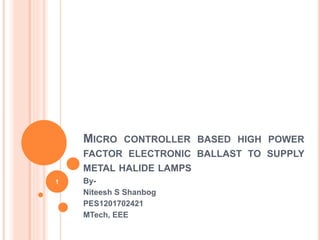 MICRO CONTROLLER BASED HIGH POWER
FACTOR ELECTRONIC BALLAST TO SUPPLY
METAL HALIDE LAMPS
By-
Niteesh S Shanbog
PES1201702421
MTech, EEE
1
 