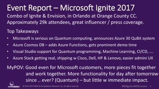 © 2010-2017 HMCC & Constellation Research, Inc. All rights reserved. 1#MSIgnite #MSEnvision
Event Report – Microsoft Ignite 2017
Combo of Ignite & Envision, in Orlando at Orange County CC.
Approximately 29k attendees, great influencer / press coverage.
Top Takeaways
• Microsoft is serious on Quantum computing, announces Azure 30 QuBit system
• Azure Cosmos DB – adds Azure Functions, gets prominent demo time
• Visual Studio support for Quantum programming, Machine Learning, CI/CD, ….
• Azure Stack getting real, shipping w Cisco, Dell, HP & Lenovo, easier admini UX
MyPOV: Good even for Microsoft customers, more pieces fit together
and work together. More functionality for day after tomorrow
since .. ever? (Quantum) – but little w immediate impact.
 