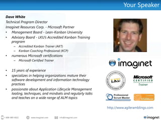 Your Speaker
Dave White
Technical Program Director
Imaginet Resources Corp. - Microsoft Partner
• Management Board - Lean-Kanban University
• Advisory Board - LKU’s Accredited Kanban Training
    program
     –   Accredited Kanban Trainer (AKT)
     –   Kanban Coaching Professional (KCP)
•   numerous Microsoft certifications
     –   Microsoft Certified Trainer


•   15 years of experience
•   specializes in helping organizations mature their
    software development and information technology
    practices
•   passionate about Application Lifecycle Management
    tooling, techniques, and mindsets and regularly talks
    and teaches on a wide range of ALM topics

                                                            http://www.agileramblings.com
 