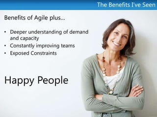 The Benefits I’ve Seen

Benefits of Agile plus…

• Deeper understanding of demand
  and capacity
• Constantly improving teams
• Exposed Constraints




Happy People
 