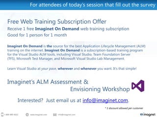 For attendees of today’s session that fill out the survey


Free Web Training Subscription Offer
Receive 1 free Imaginet On Demand web training subscription
Good for 1 person for 1 month

Imaginet On Demand is the source for the best Application Lifecycle Management (ALM)
training on the internet. Imaginet On Demand is a subscription-based training program
for the Visual Studio ALM tools, including Visual Studio, Team Foundation Server
(TFS), Microsoft Test Manager, and Microsoft Visual Studio Lab Management.

Learn Visual Studio at your pace, wherever and whenever you want. It's that simple!



Imaginet’s ALM Assessment &
                     Envisioning Workshop
      Interested? Just email us at info@imaginet.com.
                                                              * 1 discount allowed per customer
 